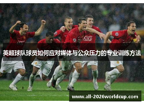 英超球队球员如何应对媒体与公众压力的专业训练方法 英超球队球员如何应对媒体与公众压力的专业训练方法