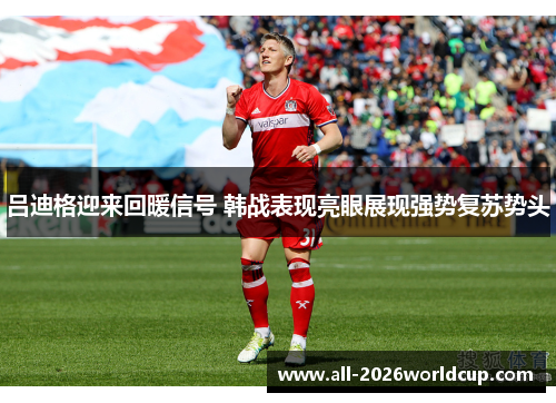 吕迪格迎来回暖信号 韩战表现亮眼展现强势复苏势头 吕迪格迎来回暖信号 韩战表现亮眼展现强势复苏势头