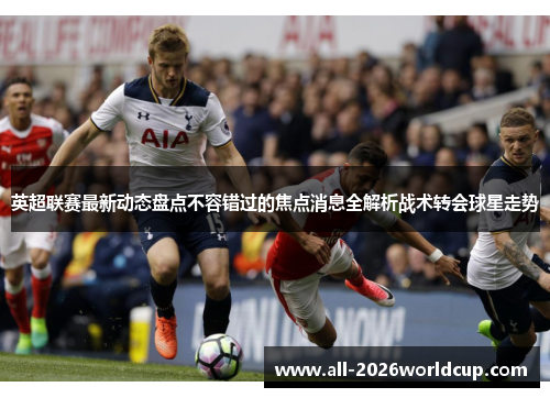 英超联赛最新动态盘点不容错过的焦点消息全解析战术转会球星走势 英超联赛最新动态盘点不容错过的焦点消息全解析战术转会球星走势