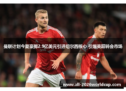 曼联计划今夏豪掷2.9亿美元引进切尔西核心 引爆英超转会市场 曼联计划今夏豪掷2.9亿美元引进切尔西核心 引爆英超转会市场