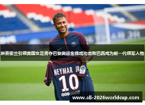 琳赛霍兰引领美国女足勇夺巴黎奥运金牌成功击败巴西成为新一代领军人物