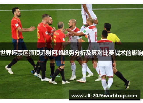 世界杯禁区弧顶远射回潮趋势分析及其对比赛战术的影响